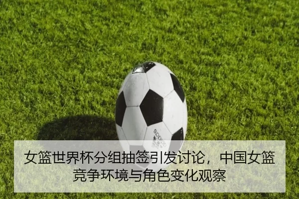 女篮世界杯分组抽签引发讨论,中国女篮竞争环境与角色变化观察